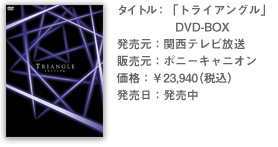 タイトル：「トライアングル」 DVD-BOX 発売元：関西テレビ放送 販売元：ポニーキャニオン 価格：￥23,940（税込） 発売日：発売中